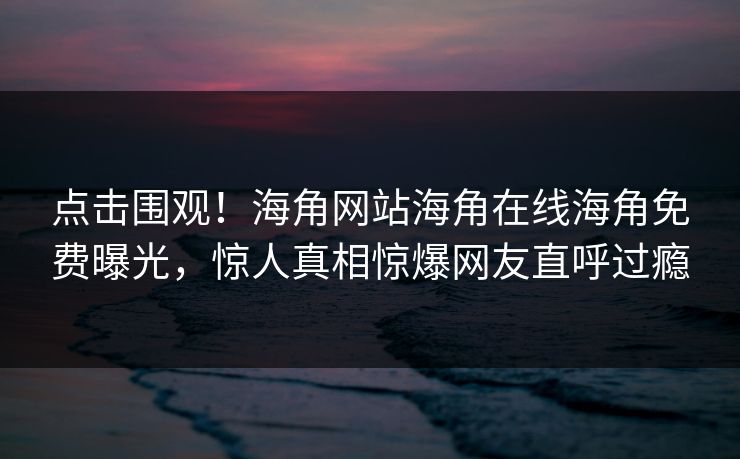 点击围观！海角网站海角在线海角免费曝光，惊人真相惊爆网友直呼过瘾