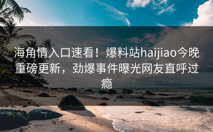 海角情入口速看！爆料站haijiao今晚重磅更新，劲爆事件曝光网友直呼过瘾