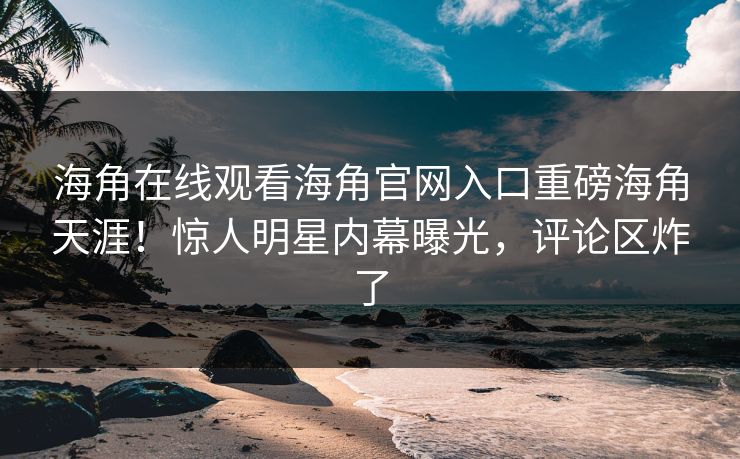 海角在线观看海角官网入口重磅海角天涯！惊人明星内幕曝光，评论区炸了