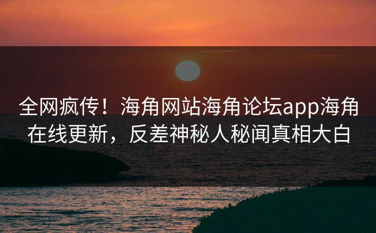 全网疯传！海角网站海角论坛app海角在线更新，反差神秘人秘闻真相大白
