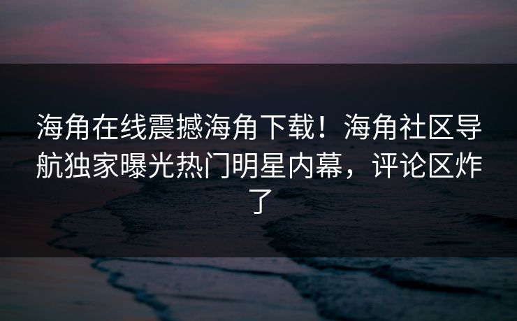 海角在线震撼海角下载！海角社区导航独家曝光热门明星内幕，评论区炸了