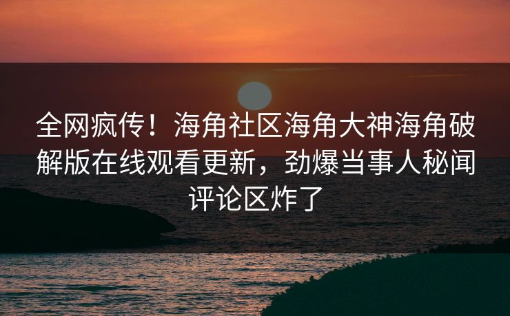 全网疯传！海角社区海角大神海角破解版在线观看更新，劲爆当事人秘闻评论区炸了