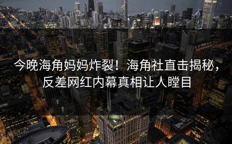 今晚海角妈妈炸裂！海角社直击揭秘，反差网红内幕真相让人瞠目