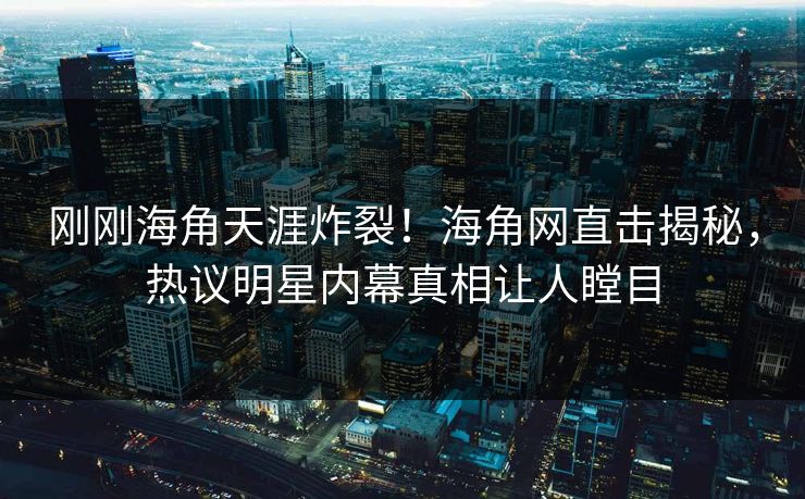 刚刚海角天涯炸裂！海角网直击揭秘，热议明星内幕真相让人瞠目