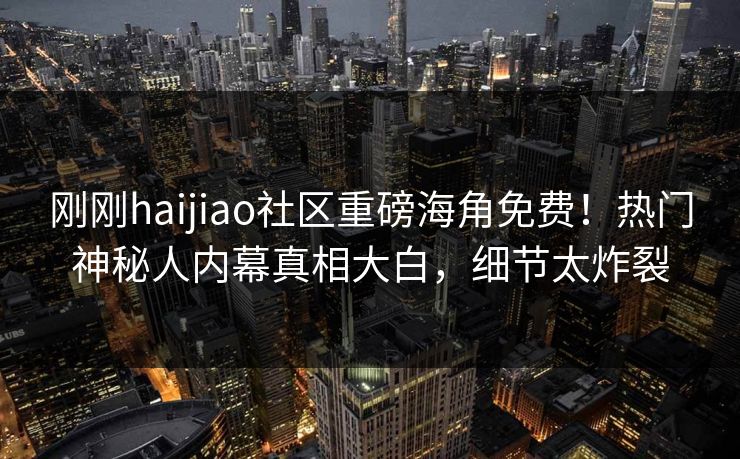 刚刚haijiao社区重磅海角免费！热门神秘人内幕真相大白，细节太炸裂