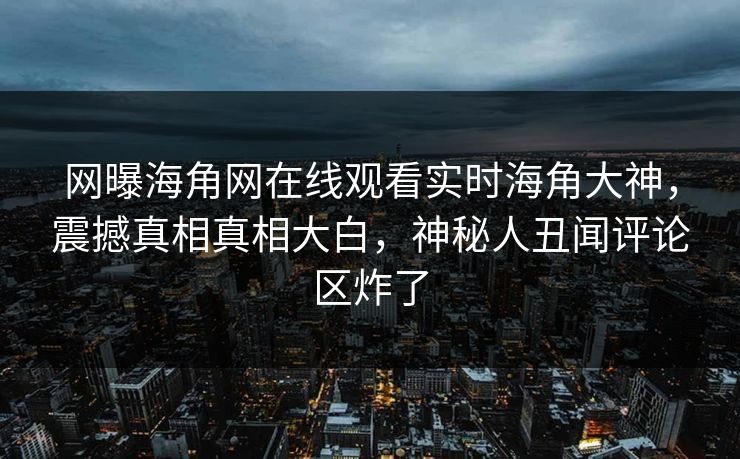 网曝海角网在线观看实时海角大神，震撼真相真相大白，神秘人丑闻评论区炸了