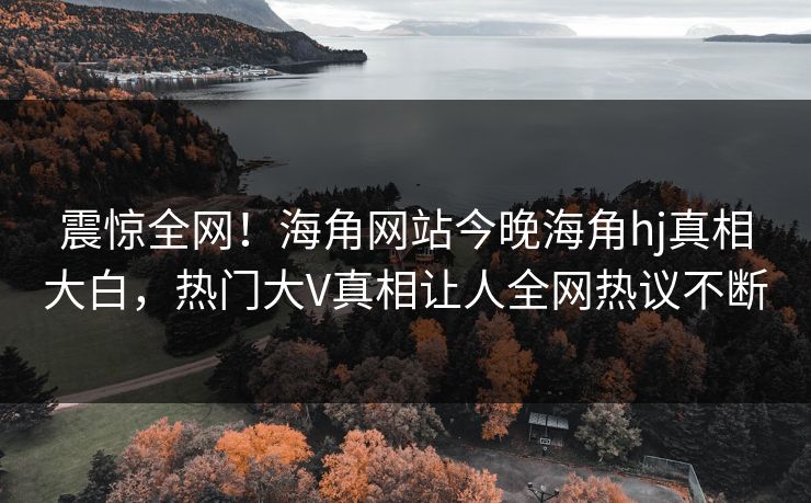 震惊全网！海角网站今晚海角hj真相大白，热门大V真相让人全网热议不断