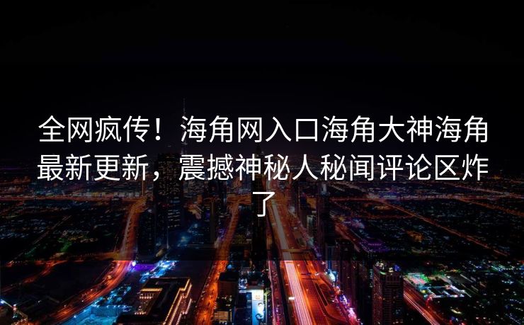 全网疯传！海角网入口海角大神海角最新更新，震撼神秘人秘闻评论区炸了