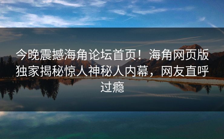 今晚震撼海角论坛首页！海角网页版独家揭秘惊人神秘人内幕，网友直呼过瘾