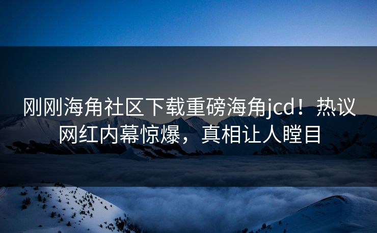 刚刚海角社区下载重磅海角jcd！热议网红内幕惊爆，真相让人瞠目