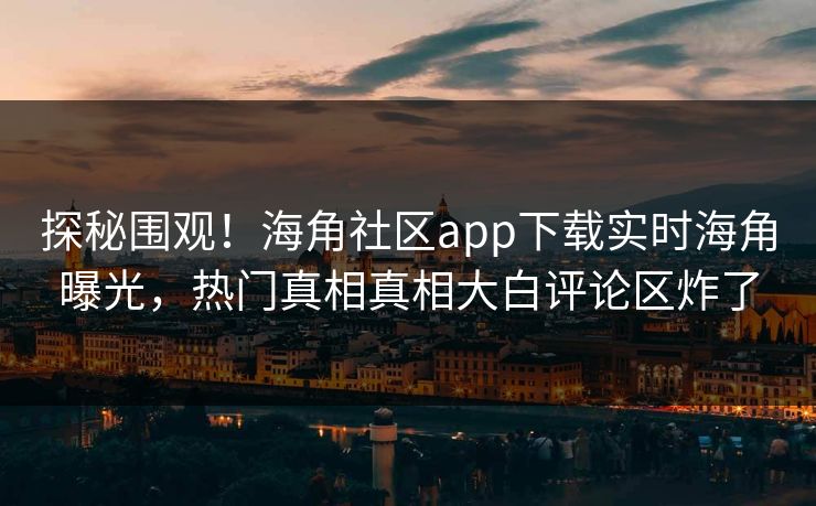 探秘围观！海角社区app下载实时海角曝光，热门真相真相大白评论区炸了