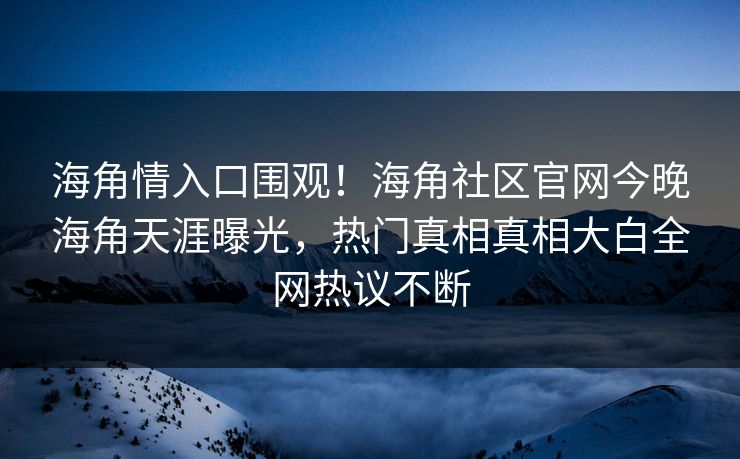 海角情入口围观！海角社区官网今晚海角天涯曝光，热门真相真相大白全网热议不断
