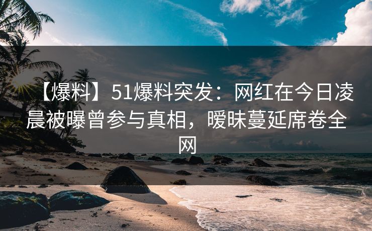 【爆料】51爆料突发：网红在今日凌晨被曝曾参与真相，暧昧蔓延席卷全网