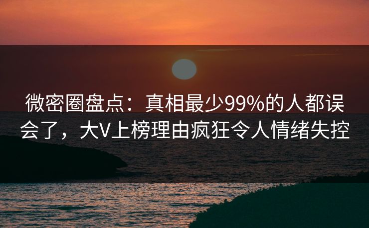 微密圈盘点：真相最少99%的人都误会了，大V上榜理由疯狂令人情绪失控