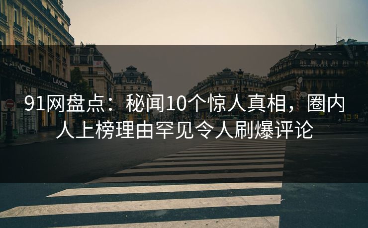 91网盘点：秘闻10个惊人真相，圈内人上榜理由罕见令人刷爆评论