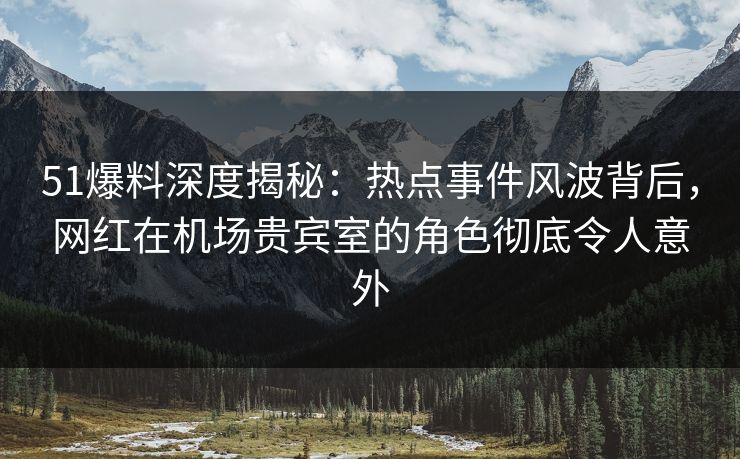 51爆料深度揭秘：热点事件风波背后，网红在机场贵宾室的角色彻底令人意外