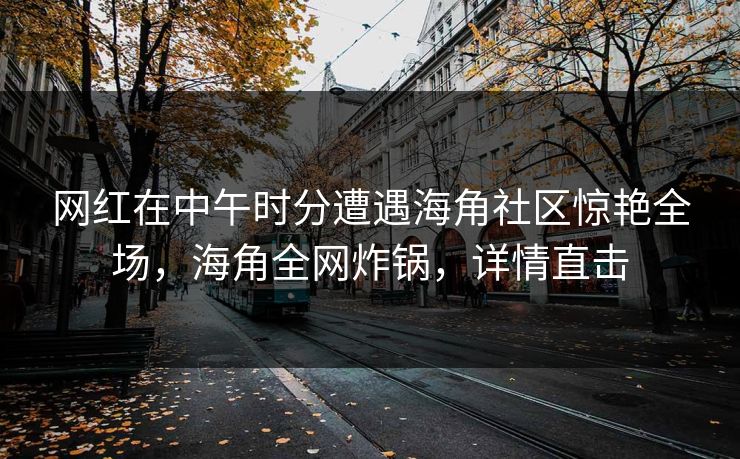 网红在中午时分遭遇海角社区惊艳全场，海角全网炸锅，详情直击