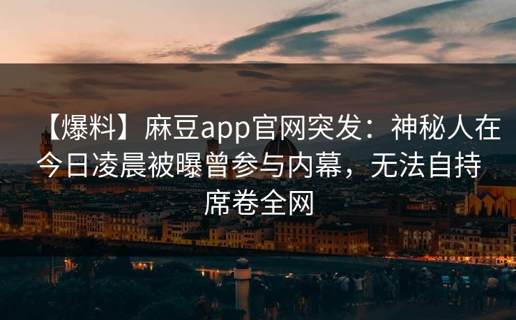【爆料】麻豆app官网突发：神秘人在今日凌晨被曝曾参与内幕，无法自持席卷全网