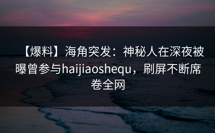 【爆料】海角突发：神秘人在深夜被曝曾参与haijiaoshequ，刷屏不断席卷全网