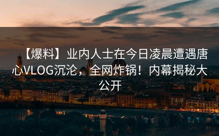 【爆料】业内人士在今日凌晨遭遇唐心VLOG沉沦，全网炸锅！内幕揭秘大公开