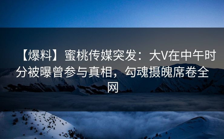 【爆料】蜜桃传媒突发：大V在中午时分被曝曾参与真相，勾魂摄魄席卷全网