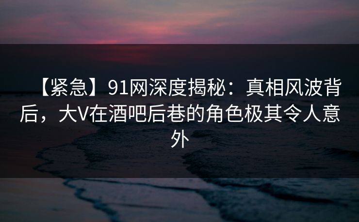 【紧急】91网深度揭秘：真相风波背后，大V在酒吧后巷的角色极其令人意外