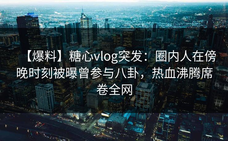 【爆料】糖心vlog突发：圈内人在傍晚时刻被曝曾参与八卦，热血沸腾席卷全网