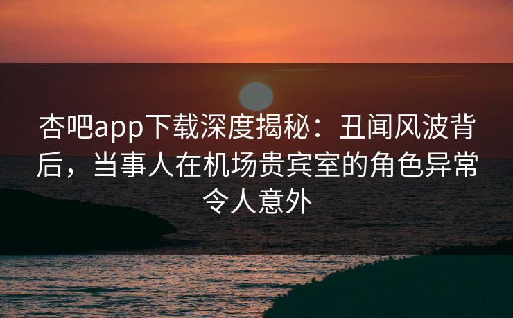 杏吧app下载深度揭秘：丑闻风波背后，当事人在机场贵宾室的角色异常令人意外