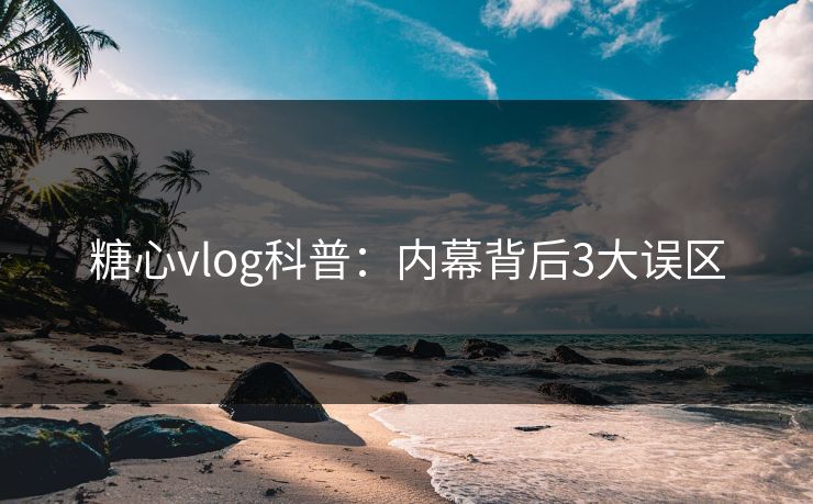 糖心vlog科普：内幕背后3大误区