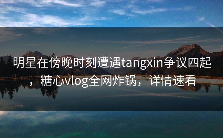 明星在傍晚时刻遭遇tangxin争议四起，糖心vlog全网炸锅，详情速看