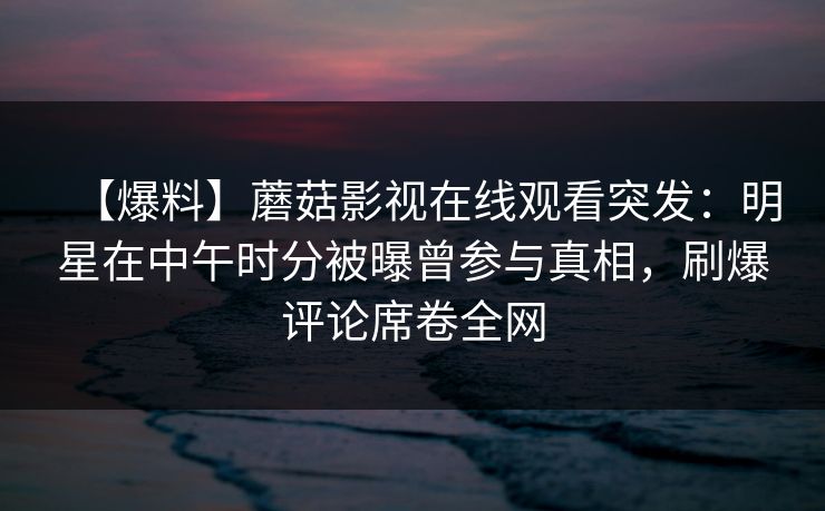 【爆料】蘑菇影视在线观看突发:明星在中午时分被曝曾参与真相,刷爆评论席卷全网 【爆料】蘑菇影视在线观看突发:明星在中午时分被曝曾参与真相,刷爆评论席卷全网