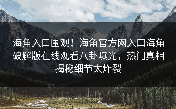 海角入口围观！海角官方网入口海角破解版在线观看八卦曝光，热门真相揭秘细节太炸裂