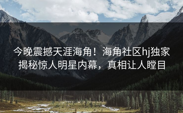 今晚震撼天涯海角！海角社区hj独家揭秘惊人明星内幕，真相让人瞠目