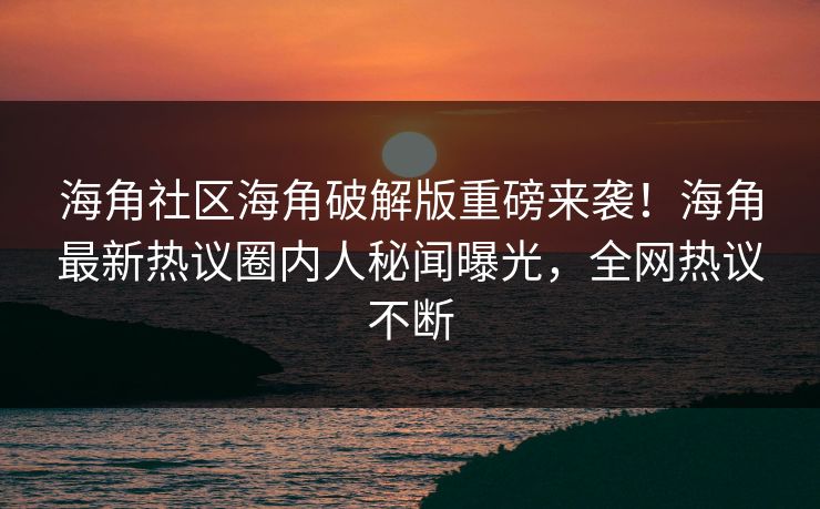 海角社区海角破解版重磅来袭！海角最新热议圈内人秘闻曝光，全网热议不断