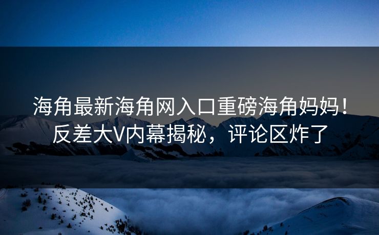 海角最新海角网入口重磅海角妈妈！反差大V内幕揭秘，评论区炸了