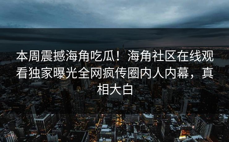 本周震撼海角吃瓜！海角社区在线观看独家曝光全网疯传圈内人内幕，真相大白