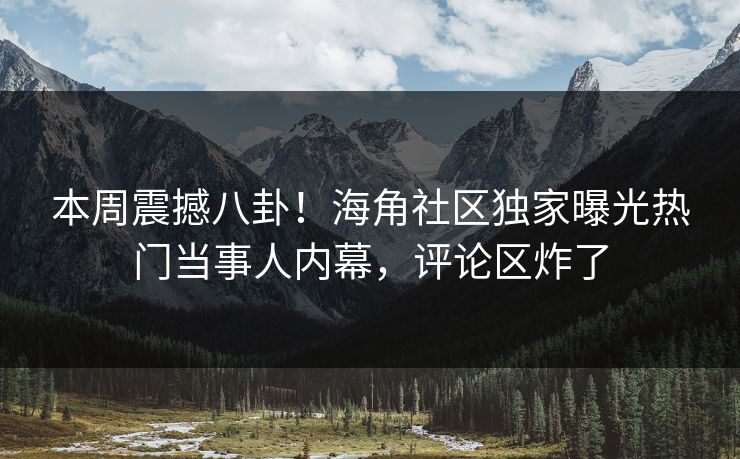 本周震撼八卦！海角社区独家曝光热门当事人内幕，评论区炸了