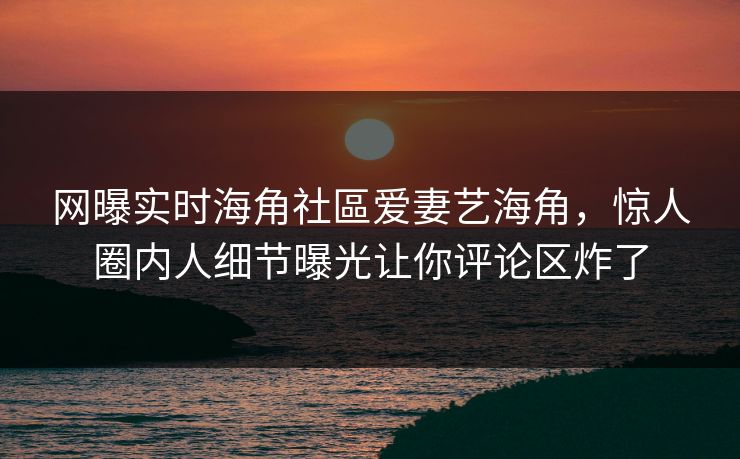 网曝实时海角社區爱妻艺海角，惊人圈内人细节曝光让你评论区炸了