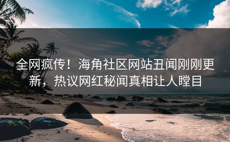全网疯传！海角社区网站丑闻刚刚更新，热议网红秘闻真相让人瞠目