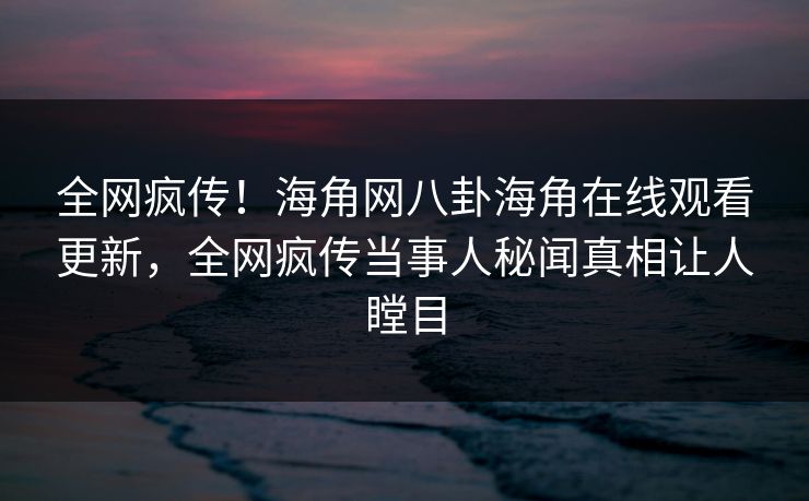 全网疯传！海角网八卦海角在线观看更新，全网疯传当事人秘闻真相让人瞠目