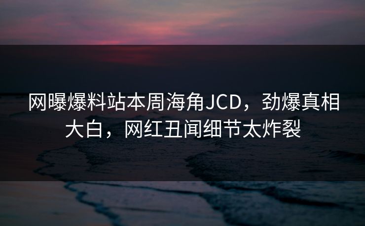 网曝爆料站本周海角JCD，劲爆真相大白，网红丑闻细节太炸裂
