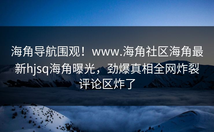海角导航围观！www.海角社区海角最新hjsq海角曝光，劲爆真相全网炸裂评论区炸了