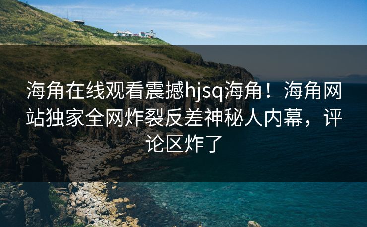 海角在线观看震撼hjsq海角！海角网站独家全网炸裂反差神秘人内幕，评论区炸了