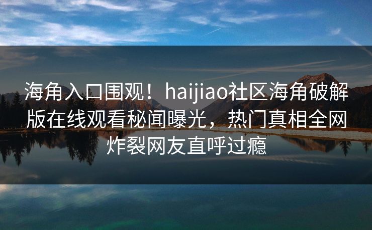 海角入口围观！haijiao社区海角破解版在线观看秘闻曝光，热门真相全网炸裂网友直呼过瘾