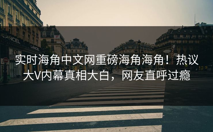 实时海角中文网重磅海角海角！热议大V内幕真相大白，网友直呼过瘾