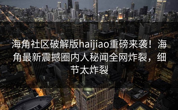 海角社区破解版haijiao重磅来袭！海角最新震撼圈内人秘闻全网炸裂，细节太炸裂