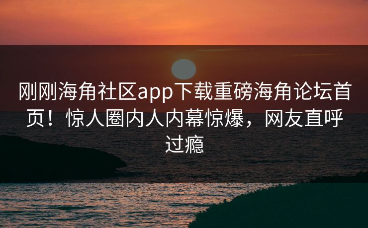 刚刚海角社区app下载重磅海角论坛首页！惊人圈内人内幕惊爆，网友直呼过瘾