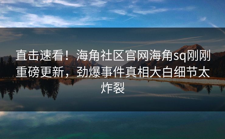 直击速看！海角社区官网海角sq刚刚重磅更新，劲爆事件真相大白细节太炸裂