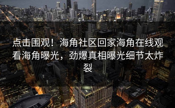 点击围观！海角社区回家海角在线观看海角曝光，劲爆真相曝光细节太炸裂