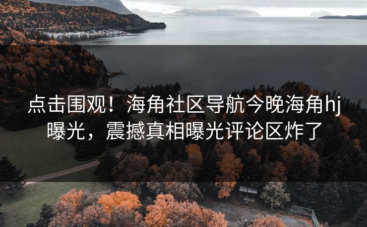 点击围观！海角社区导航今晚海角hj曝光，震撼真相曝光评论区炸了
